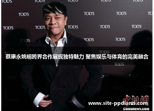 蔡康永姚明跨界合作展现独特魅力 聚焦娱乐与体育的完美融合