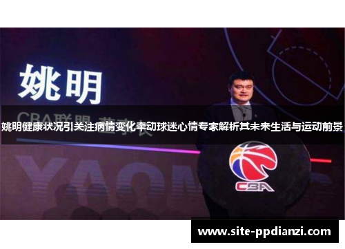 姚明健康状况引关注病情变化牵动球迷心情专家解析其未来生活与运动前景