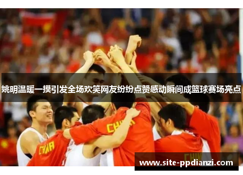 姚明温暖一摸引发全场欢笑网友纷纷点赞感动瞬间成篮球赛场亮点