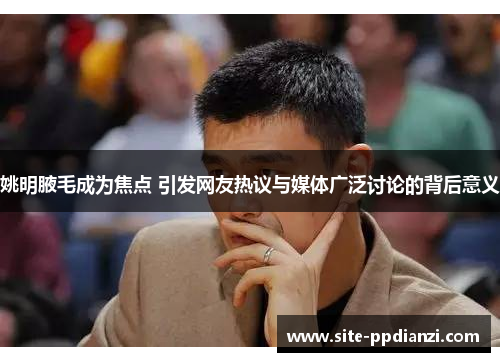 姚明腋毛成为焦点 引发网友热议与媒体广泛讨论的背后意义