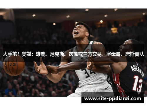 大手笔！美媒：雄鹿、尼克斯、灰熊或三方交易，字母哥、唐斯离队