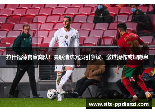 拉什福德官宣离队！曼联清洗冗员引争议，激进操作或埋隐患