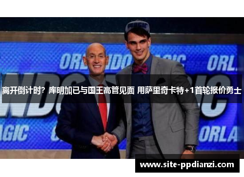 离开倒计时?库明加已与国王高管见面 用萨里奇卡特+1首轮报价勇士